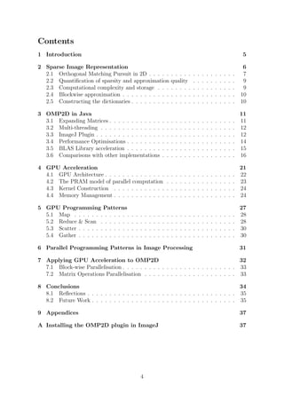 Contents
1 Introduction 5
2 Sparse Image Representation 6
2.1 Orthogonal Matching Pursuit in 2D . . . . . . . . . . . . . . . . . . . . 7
2.2 Quantiﬁcation of sparsity and approximation quality . . . . . . . . . . 9
2.3 Computational complexity and storage . . . . . . . . . . . . . . . . . . 9
2.4 Blockwise approximation . . . . . . . . . . . . . . . . . . . . . . . . . . 10
2.5 Constructing the dictionaries . . . . . . . . . . . . . . . . . . . . . . . . 10
3 OMP2D in Java 11
3.1 Expanding Matrices . . . . . . . . . . . . . . . . . . . . . . . . . . . . . 11
3.2 Multi-threading . . . . . . . . . . . . . . . . . . . . . . . . . . . . . . . 12
3.3 ImageJ Plugin . . . . . . . . . . . . . . . . . . . . . . . . . . . . . . . . 12
3.4 Performance Optimisations . . . . . . . . . . . . . . . . . . . . . . . . . 14
3.5 BLAS Library acceleration . . . . . . . . . . . . . . . . . . . . . . . . . 15
3.6 Comparisons with other implementations . . . . . . . . . . . . . . . . . 16
4 GPU Acceleration 21
4.1 GPU Architecture . . . . . . . . . . . . . . . . . . . . . . . . . . . . . . 22
4.2 The PRAM model of parallel computation . . . . . . . . . . . . . . . . 23
4.3 Kernel Construction . . . . . . . . . . . . . . . . . . . . . . . . . . . . 24
4.4 Memory Management . . . . . . . . . . . . . . . . . . . . . . . . . . . . 24
5 GPU Programming Patterns 27
5.1 Map . . . . . . . . . . . . . . . . . . . . . . . . . . . . . . . . . . . . . 28
5.2 Reduce & Scan . . . . . . . . . . . . . . . . . . . . . . . . . . . . . . . 28
5.3 Scatter . . . . . . . . . . . . . . . . . . . . . . . . . . . . . . . . . . . . 30
5.4 Gather . . . . . . . . . . . . . . . . . . . . . . . . . . . . . . . . . . . . 30
6 Parallel Programming Patterns in Image Processing 31
7 Applying GPU Acceleration to OMP2D 32
7.1 Block-wise Parallelisation . . . . . . . . . . . . . . . . . . . . . . . . . . 33
7.2 Matrix Operations Parallelisation . . . . . . . . . . . . . . . . . . . . . 33
8 Conclusions 34
8.1 Reﬂections . . . . . . . . . . . . . . . . . . . . . . . . . . . . . . . . . . 35
8.2 Future Work . . . . . . . . . . . . . . . . . . . . . . . . . . . . . . . . . 35
9 Appendices 37
A Installing the OMP2D plugin in ImageJ 37
4
 