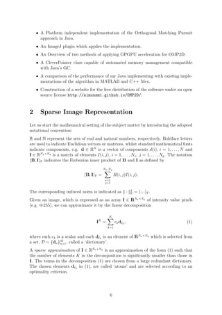 • A Platform independent implementation of the Orthogonal Matching Pursuit
approach in Java.
• An ImageJ plugin which applies the implementation.
• An Overview of two methods of applying GPGPU acceleration for OMP2D.
• A CleverPointer class capable of automated memory management compatible
with Java’s GC.
• A comparison of the performance of my Java implementing with existing imple-
mentations of the algorithm in MATLAB and C++ Mex.
• Construction of a website for the free distribution of the software under an open
source license http://simonsm1.github.io/OMP2D/.
2 Sparse Image Representation
Let us start the mathematical setting of the subject matter by introducing the adopted
notational convention:
R and N represent the sets of real and natural numbers, respectively. Boldface letters
are used to indicate Euclidean vectors or matrices, whilst standard mathematical fonts
indicate components, e.g. d ∈ RN
is a vector of components d(i), i = 1, . . . , N and
I ∈ RNx×Ny
is a matrix of elements I(i, j), i = 1, . . . , Nx, j = 1, . . . , Ny. The notation
B, I F indicates the Frobenius inner product of B and I as deﬁned by
B, I F =
Nx,Ny
i=1
j=1
B(i, j)I(i, j).
The corresponding induced norm is indicated as · 2
F = ·, · F.
Given an image, which is expressed as an array I ∈ RNx×Ny
of intensity value pixels
(e.g. 0-255), we can approximate it by the linear decomposition
IK
=
K
k=1
ckd k
, (1)
where each ck is a scalar and each d k
is an element of RNx×Ny
which is selected from
a set, D = {dn}M
n=1, called a ‘dictionary’.
A sparse approximation of I ∈ RNx×Ny
is an approximation of the form (1) such that
the number of elements K in the decomposition is signiﬁcantly smaller than those in
I. The terms in the decomposition (1) are chosen from a large redundant dictionary.
The chosen elements d k
in (1), are called ‘atoms’ and are selected according to an
optimality criterion.
6
 