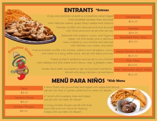 ENTRANTS
MENÜ PARA NIÑOS
Chilaquiles
Tacos
Tamales
Mexican Pizza
Adobo Chicken Enchiladas
Chicken Fingers
Fish Tacos
Shredded Pork Tacos
Beer Marinated Skirt Steak
$13.00
$8.00
$14.00
$8.00
$14.00
$8.00
$13.00
$10.00
$16.00
Tamales stuffed with seasoned pork and drizzled
with Chile sauce and served with red rice.
6” pizza with pineapple, ham and cheese.
Served with ice cream for dessert
3 tacos filled with ground beef and topped with cheese and lettuce.
Served with fries or garden salad and ice cream for dessert
Three enchiladas stuffed with chicken, poblano and red peppers, onions
and cheese in a spicy adobo sauce. Served with beans and rice.
Crisp corn tortillas covered in a tomatillo salsa topped
with shredded chicken then drizzled
with Mexican crema, queso fresco cheese and cilantro
3 crispy chicken fingers served with fries
and sweet and sour sauce for dipping.
Comes with ice cream for dessert
Tilapia grilled to perfection and served in corn tortillas
with cabbage and jack cheese and a lemon, caper & jalapeño cream.
Seasoned with oregano, cumin, and cayenne
pepper, the fork-tender pork is delicious
when wrapped in corn tortillas and adorned
with radishes, sour cream, and salsa.
Tender skirt steak marinated in beer and grilled to perfection.
Served with spicy Mexican rice and beans
D
elicious Uc
opi
*Kids Menu
*Entrees
 