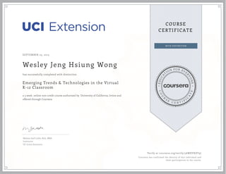 EDUCA
T
ION FOR EVE
R
YONE
CO
U
R
S
E
C E R T I F
I
C
A
TE
COURSE
CERTIFICATE
SEPTEMBER 23, 2015
Wesley Jeng Hsiung Wong
Emerging Trends & Technologies in the Virtual
K-12 Classroom
a 5 week online non-credit course authorized by University of California, Irvine and
offered through Coursera
has successfully completed with distinction
Melissa Joell Loble, M.A., MBA
Instructor
UC Irvine Extension
Verify at coursera.org/verify/5AWXVKDT9J
Coursera has confirmed the identity of this individual and
their participation in the course.
 