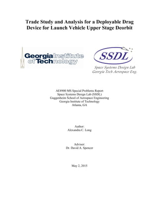 Trade Study and Analysis for a Deployable Drag
Device for Launch Vehicle Upper Stage Deorbit
AE8900 MS Special Problems Report
Space Systems Design Lab (SSDL)
Guggenheim School of Aerospace Engineering
Georgia Institute of Technology
Atlanta, GA
Author:
Alexandra C. Long
Advisor:
Dr. David A. Spencer
May 2, 2015
 