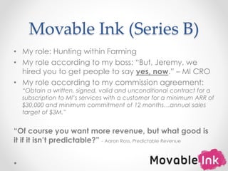 Movable Ink (Series B)
• My role: Hunting within Farming
• My role according to my boss: “But, Jeremy, we
hired you to get people to say yes, now.” – MI CRO
• My role according to my commission agreement:
“Obtain a written, signed, valid and unconditional contract for a
subscription to MI’s services with a customer for a minimum ARR of
$30,000 and minimum commitment of 12 months…annual sales
target of $3M.”
“Of course you want more revenue, but what good is
it if it isn’t predictable?” - Aaron Ross, Predictable Revenue
10
 