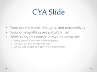 CYA ݺߣ
• These are my stories, thoughts, and perspectives
• Focus on everything except pitch itself
• Ethics: Every salesperson draws their own line:
o Selling products that aren’t yet completed
o “Say yes, but do it on a phone call”
o Do you add people you don’t know on LinkedIn?
2
 