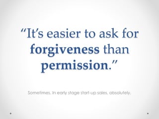 “It’s easier to ask for
forgiveness than
permission.”
Sometimes. In early stage start-up sales, absolutely.
 