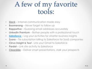 A few of my favorite
tools:
• Slack – Internal communication made easy
• Boomerang – Never forget to follow up
• Rapportive – Guessing email addresses accurately
• LinkedIn Premium – Bother people with a professional touch
• Salesforce – Log your activities for smarter business insights
• Zuora – Tie subscription billing to Salesforce for SaaS companies
• Cirrus Insight & Tout - Link your Gmail to Salesforce
• Pardot – Link site activity to Salesforce
• Clearslide – Deliver smart presentations, stalk your prospects
28
 
