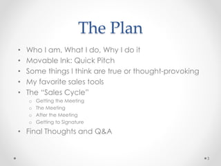 The Plan
• Who I am, What I do, Why I do it
• Movable Ink: Quick Pitch
• Some things I think are true or thought-provoking
• My favorite sales tools
• The “Sales Cycle”
o Getting the Meeting
o The Meeting
o After the Meeting
o Getting to Signature
• Final Thoughts and Q&A
3
 