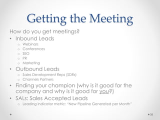 Getting the Meeting
How do you get meetings?
• Inbound Leads
o Webinars
o Conferences
o SEO
o PR
o Marketing
• Outbound Leads
o Sales Development Reps (SDRs)
o Channels Partners
• Finding your champion (why is it good for the
company and why is it good for you?)
• SALs: Sales Accepted Leads
o Leading indicator metric: “New Pipeline Generated per Month”
38
 