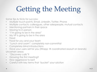 Getting the Meeting
Some tips & tricks for success:
• Multiple touch-points: Email, LinkedIn, Twitter, Phone
• Multiple contacts: colleagues, other salespeople, mutual contacts
• Mentioning partners in their space
• Moving to in-person
• “I’m going to be in the area”
• My VP is going to be in the area
• Food
• Food for you and your team
• “Lunch and Learn”: completely non-committal
• Completely blind introductions
• Have your users sell for you (Wrapp  coordinated assault on brands)
Uncertain areas:
• “Discovery calls”?
• Growing the first meeting?
• How aggressive to be?
• Careful with key terms that ‘bucket’ your solution
39
 