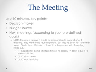 The Meeting
Last 10 minutes, key points:
• Decision-maker
• Budget source
• Next meetings (according to your pre-defined
goals)
o NOTE: Prospects believe it would be irresponsible to commit after 1
meeting. They want to do ‘due diligence’, but they’re often not sure what
to ask. Guide them. Develop a 1 month sales process with 3 meeting
steps. E.g.:
• (1) Capabilities demo (multiple times if necessary  don’t leave it to
internal pitches)
• (2) Custom demo
• (3) IT/Tech feasibility
44
 