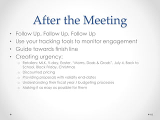 After the Meeting
• Follow Up, Follow Up, Follow Up
• Use your tracking tools to monitor engagement
• Guide towards finish line
• Creating urgency:
o Retailers: MLK, V-day, Easter, “Moms, Dads & Grads”, July 4, Back to
School, Black Friday, Christmas
o Discounted pricing
o Providing proposals with validity end-dates
o Understanding their fiscal year / budgeting processes
o Making it as easy as possible for them
46
 