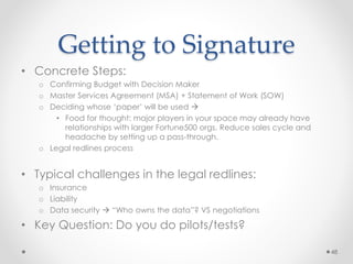 Getting to Signature
• Concrete Steps:
o Confirming Budget with Decision Maker
o Master Services Agreement (MSA) + Statement of Work (SOW)
o Deciding whose ‘paper’ will be used 
• Food for thought: major players in your space may already have
relationships with larger Fortune500 orgs. Reduce sales cycle and
headache by setting up a pass-through.
o Legal redlines process
• Typical challenges in the legal redlines:
o Insurance
o Liability
o Data security  “Who owns the data”? VS negotiations
• Key Question: Do you do pilots/tests?
48
 