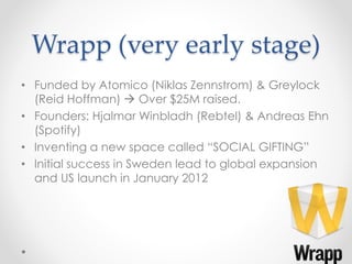 Wrapp (very early stage)
• Funded by Atomico (Niklas Zennstrom) & Greylock
(Reid Hoffman)  Over $25M raised.
• Founders: Hjalmar Winbladh (Rebtel) & Andreas Ehn
(Spotify)
• Inventing a new space called “SOCIAL GIFTING”
• Initial success in Sweden lead to global expansion
and US launch in January 2012
6
 