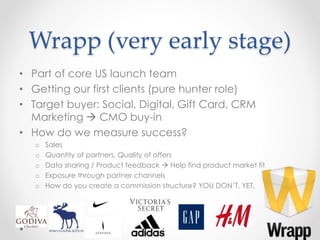 Wrapp (very early stage)
• Part of core US launch team
• Getting our first clients (pure hunter role)
• Target buyer: Social, Digital, Gift Card, CRM
Marketing  CMO buy-in
• How do we measure success?
o Sales
o Quantity of partners, Quality of offers
o Data sharing / Product feedback  Help find product market fit
o Exposure through partner channels
o How do you create a commission structure? YOU DON’T, YET.
7
 
