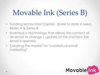 Movable Ink (Series B)
• Funding led by Intel Capital - $14M to date in seed,
Series A & Series B
• Invented a technology that allows the content of
an email to change / update at the moment the
email is opened.
• Creating the market for “contextual email
marketing”
8
 