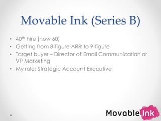 Movable Ink (Series B)
• 40th hire (now 60)
• Getting from 8-figure ARR to 9-figure
• Target buyer – Director of Email Communication or
VP Marketing
• My role: Strategic Account Executive
9
 