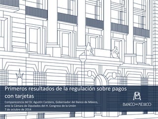 Primeros resultados de la regulación sobre pagos
con tarjetas
Comparecencia del Dr. Agustín Carstens, Gobernador del Banco de México,
ante la Cámara de Diputados del H. Congreso de la Unión
7 de octubre de 2014
1
 