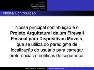 Introdução
Fênix Firewall System
Nossa Contribuição
Trabalhos Futuros
Nossa Contribuição
Nossa principal contribuição é o
Projeto Arquitetural de um Firewall
Pessoal para Dispositivos Móveis,
que se utiliza do paradigma de
localização do usuário para carregar
preferências e políticas de segurança.
Marcos Alves T. de Azevedo Fênix Firewall System
 