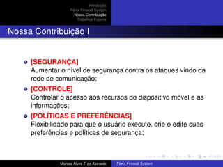 Introdução
Fênix Firewall System
Nossa Contribuição
Trabalhos Futuros
Nossa Contribuição I
[SEGURANÇA]
Aumentar o nível de segurança contra os ataques vindo da
rede de comunicação;
[CONTROLE]
Controlar o acesso aos recursos do dispositivo móvel e as
informações;
[POLÍTICAS E PREFERÊNCIAS]
Flexibilidade para que o usuário execute, crie e edite suas
preferências e políticas de segurança;
Marcos Alves T. de Azevedo Fênix Firewall System
 