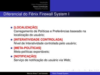Introdução
Fênix Firewall System
Nossa Contribuição
Trabalhos Futuros
Diferencial do Fênix Firewall System I
[LOCALIZAÇÃO]
Carregamento de Políticas e Preferências baseado na
localização do usuário;
[INTERATIVIDADE CONTROLADA]
Nível de Interatividade controlada pelo usuário;
[META-POLÍTICAS]
Meta-políticas exportáveis;
[NOTIFICAÇÃO]
Serviço de notiﬁcação do usuário via Web;
Marcos Alves T. de Azevedo Fênix Firewall System
 