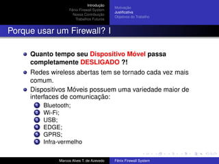 Introdução
Fênix Firewall System
Nossa Contribuição
Trabalhos Futuros
Motivação
Justiﬁcativa
Objetivos do Trabalho
Porque usar um Firewall? I
Quanto tempo seu Dispositivo Móvel passa
completamente DESLIGADO ?!
Redes wireless abertas tem se tornado cada vez mais
comum.
Dispositivos Móveis possuem uma variedade maior de
interfaces de comunicação:
1 Bluetooth;
2 Wi-Fi;
3 USB;
4 EDGE;
5 GPRS;
6 Infra-vermelho
Marcos Alves T. de Azevedo Fênix Firewall System
 