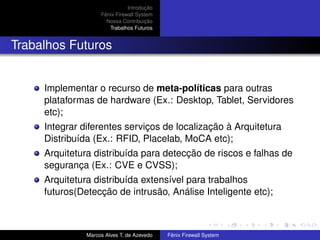 Introdução
Fênix Firewall System
Nossa Contribuição
Trabalhos Futuros
Trabalhos Futuros
Implementar o recurso de meta-políticas para outras
plataformas de hardware (Ex.: Desktop, Tablet, Servidores
etc);
Integrar diferentes serviços de localização à Arquitetura
Distribuída (Ex.: RFID, Placelab, MoCA etc);
Arquitetura distribuída para detecção de riscos e falhas de
segurança (Ex.: CVE e CVSS);
Arquitetura distribuída extensível para trabalhos
futuros(Detecção de intrusão, Análise Inteligente etc);
Marcos Alves T. de Azevedo Fênix Firewall System
 