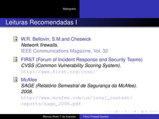 Bibliograﬁa
Leituras Recomendadas I
W.R. Bellovin, S.M.and Cheswick
Network ﬁrewalls.
IEEE Communications Magazine, Vol. 32
FIRST (Forum of Incident Response and Security Teams)
CVSS (Common Vulnerability Scoring System).
http://www.first.org/cvss/
McAfee
SAGE (Relatório Semestral de Segurança da McAfee).
2008.
http://www.mcafee.com/us/local_content/
reports/sage_2008.pdf
Marcos Alves T. de Azevedo Fênix Firewall System
 