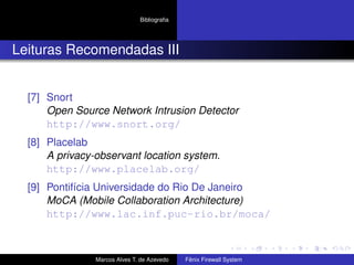 Bibliograﬁa
Leituras Recomendadas III
[7] Snort
Open Source Network Intrusion Detector
http://www.snort.org/
[8] Placelab
A privacy-observant location system.
http://www.placelab.org/
[9] Pontifícia Universidade do Rio De Janeiro
MoCA (Mobile Collaboration Architecture)
http://www.lac.inf.puc-rio.br/moca/
Marcos Alves T. de Azevedo Fênix Firewall System
 