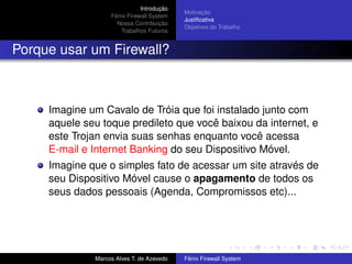 Introdução
Fênix Firewall System
Nossa Contribuição
Trabalhos Futuros
Motivação
Justiﬁcativa
Objetivos do Trabalho
Porque usar um Firewall?
Imagine um Cavalo de Tróia que foi instalado junto com
aquele seu toque predileto que você baixou da internet, e
este Trojan envia suas senhas enquanto você acessa
E-mail e Internet Banking do seu Dispositivo Móvel.
Imagine que o simples fato de acessar um site através de
seu Dispositivo Móvel cause o apagamento de todos os
seus dados pessoais (Agenda, Compromissos etc)...
Marcos Alves T. de Azevedo Fênix Firewall System
 