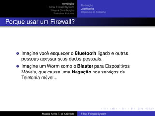 Introdução
Fênix Firewall System
Nossa Contribuição
Trabalhos Futuros
Motivação
Justiﬁcativa
Objetivos do Trabalho
Porque usar um Firewall?
Imagine você esquecer o Bluetooth ligado e outras
pessoas acessar seus dados pessoais.
Imagine um Worm como o Blaster para Dispositivos
Móveis, que cause uma Negação nos serviços de
Telefonia móvel...
Marcos Alves T. de Azevedo Fênix Firewall System
 