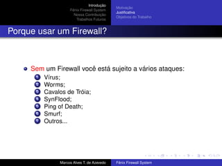 Introdução
Fênix Firewall System
Nossa Contribuição
Trabalhos Futuros
Motivação
Justiﬁcativa
Objetivos do Trabalho
Porque usar um Firewall?
Sem um Firewall você está sujeito a vários ataques:
1 Vírus;
2 Worms;
3 Cavalos de Tróia;
4 SynFlood;
5 Ping of Death;
6 Smurf;
7 Outros...
Marcos Alves T. de Azevedo Fênix Firewall System
 