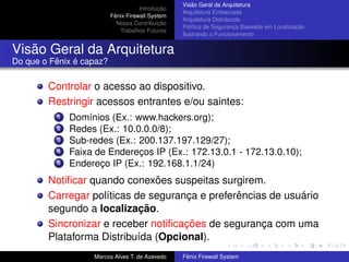 Introdução
Fênix Firewall System
Nossa Contribuição
Trabalhos Futuros
Visão Geral da Arquitetura
Arquitetura Embarcada
Arquitetura Distribuída
Política de Segurança Baseada em Localização
Ilustrando o Funcionamento
Visão Geral da Arquitetura
Do que o Fênix é capaz?
Controlar o acesso ao dispositivo.
Restringir acessos entrantes e/ou saintes:
1 Domínios (Ex.: www.hackers.org);
2 Redes (Ex.: 10.0.0.0/8);
3 Sub-redes (Ex.: 200.137.197.129/27);
4 Faixa de Endereços IP (Ex.: 172.13.0.1 - 172.13.0.10);
5 Endereço IP (Ex.: 192.168.1.1/24)
Notiﬁcar quando conexões suspeitas surgirem.
Carregar políticas de segurança e preferências de usuário
segundo a localização.
Sincronizar e receber notiﬁcações de segurança com uma
Plataforma Distribuída (Opcional).
Marcos Alves T. de Azevedo Fênix Firewall System
 