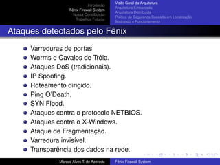 Introdução
Fênix Firewall System
Nossa Contribuição
Trabalhos Futuros
Visão Geral da Arquitetura
Arquitetura Embarcada
Arquitetura Distribuída
Política de Segurança Baseada em Localização
Ilustrando o Funcionamento
Ataques detectados pelo Fênix
Varreduras de portas.
Worms e Cavalos de Tróia.
Ataques DoS (tradicionais).
IP Spooﬁng.
Roteamento dirigido.
Ping O’Death.
SYN Flood.
Ataques contra o protocolo NETBIOS.
Ataques contra o X-Windows.
Ataque de Fragmentação.
Varredura invisível.
Transparência dos dados na rede.
Marcos Alves T. de Azevedo Fênix Firewall System
 