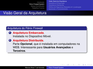 Introdução
Fênix Firewall System
Nossa Contribuição
Trabalhos Futuros
Visão Geral da Arquitetura
Arquitetura Embarcada
Arquitetura Distribuída
Política de Segurança Baseada em Localização
Ilustrando o Funcionamento
Visão Geral da Arquitetura
Arquitetura do Fênix Firewall
1 Arquitetura Embarcada.
Instalada no Dispositivo Móvel.
2 Arquitetura Distribuída.
Parte Opcional, que é instalada em computadores na
WEB. Interessante para Usuários Avançados e
Terceiros.
Marcos Alves T. de Azevedo Fênix Firewall System
 