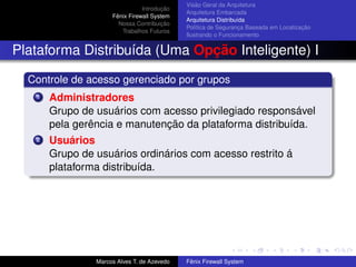 Introdução
Fênix Firewall System
Nossa Contribuição
Trabalhos Futuros
Visão Geral da Arquitetura
Arquitetura Embarcada
Arquitetura Distribuída
Política de Segurança Baseada em Localização
Ilustrando o Funcionamento
Plataforma Distribuída (Uma Opção Inteligente) I
Controle de acesso gerenciado por grupos
1 Administradores
Grupo de usuários com acesso privilegiado responsável
pela gerência e manutenção da plataforma distribuída.
2 Usuários
Grupo de usuários ordinários com acesso restrito á
plataforma distribuída.
Marcos Alves T. de Azevedo Fênix Firewall System
 