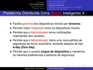 Introdução
Fênix Firewall System
Nossa Contribuição
Trabalhos Futuros
Visão Geral da Arquitetura
Arquitetura Embarcada
Arquitetura Distribuída
Política de Segurança Baseada em Localização
Ilustrando o Funcionamento
Plataforma Distribuída (Uma Opção Inteligente) II
Facilita gerência dos dispositivos móveis por terceiros.
Permite maior integração entre os dispositivos móveis.
Permite que o Administrador envie notiﬁcações
importantes aos usuários.
Permite que o Administrador insira uma nova política de
segurança de forma autoritária, evitando ataques do tipo
0-day (Zero Day).
Permite que o usuário troque de dispositivo e mantenha
as mesmas preferências e políticas de segurança.
Marcos Alves T. de Azevedo Fênix Firewall System
 