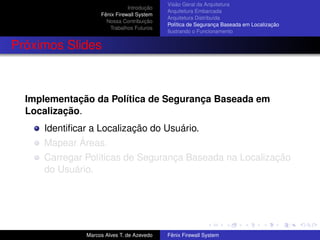 Introdução
Fênix Firewall System
Nossa Contribuição
Trabalhos Futuros
Visão Geral da Arquitetura
Arquitetura Embarcada
Arquitetura Distribuída
Política de Segurança Baseada em Localização
Ilustrando o Funcionamento
Próximos Slides
Implementação da Política de Segurança Baseada em
Localização.
Identiﬁcar a Localização do Usuário.
Mapear Áreas.
Carregar Políticas de Segurança Baseada na Localização
do Usuário.
Marcos Alves T. de Azevedo Fênix Firewall System
 