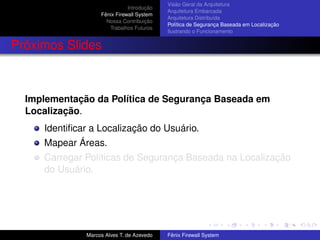 Introdução
Fênix Firewall System
Nossa Contribuição
Trabalhos Futuros
Visão Geral da Arquitetura
Arquitetura Embarcada
Arquitetura Distribuída
Política de Segurança Baseada em Localização
Ilustrando o Funcionamento
Próximos Slides
Implementação da Política de Segurança Baseada em
Localização.
Identiﬁcar a Localização do Usuário.
Mapear Áreas.
Carregar Políticas de Segurança Baseada na Localização
do Usuário.
Marcos Alves T. de Azevedo Fênix Firewall System
 