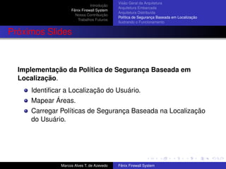 Introdução
Fênix Firewall System
Nossa Contribuição
Trabalhos Futuros
Visão Geral da Arquitetura
Arquitetura Embarcada
Arquitetura Distribuída
Política de Segurança Baseada em Localização
Ilustrando o Funcionamento
Próximos Slides
Implementação da Política de Segurança Baseada em
Localização.
Identiﬁcar a Localização do Usuário.
Mapear Áreas.
Carregar Políticas de Segurança Baseada na Localização
do Usuário.
Marcos Alves T. de Azevedo Fênix Firewall System
 