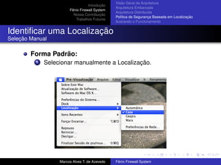 Introdução
Fênix Firewall System
Nossa Contribuição
Trabalhos Futuros
Visão Geral da Arquitetura
Arquitetura Embarcada
Arquitetura Distribuída
Política de Segurança Baseada em Localização
Ilustrando o Funcionamento
Identiﬁcar uma Localização
Seleção Manual
Forma Padrão:
1 Selecionar manualmente a Localização.
Marcos Alves T. de Azevedo Fênix Firewall System
 