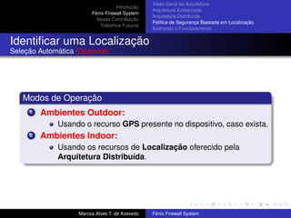 Introdução
Fênix Firewall System
Nossa Contribuição
Trabalhos Futuros
Visão Geral da Arquitetura
Arquitetura Embarcada
Arquitetura Distribuída
Política de Segurança Baseada em Localização
Ilustrando o Funcionamento
Identiﬁcar uma Localização
Seleção Automática (Opcional)
Modos de Operação
1 Ambientes Outdoor:
Usando o recurso GPS presente no dispositivo, caso exista.
2 Ambientes Indoor:
Usando os recursos de Localização oferecido pela
Arquitetura Distribuída.
Marcos Alves T. de Azevedo Fênix Firewall System
 