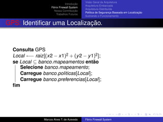 Introdução
Fênix Firewall System
Nossa Contribuição
Trabalhos Futuros
Visão Geral da Arquitetura
Arquitetura Embarcada
Arquitetura Distribuída
Política de Segurança Baseada em Localização
Ilustrando o Funcionamento
GPS: Identiﬁcar uma Localização.
Consulta GPS
Local ←− raiz[(x2 − x1)2. + (y2 − y1)2. ];
se Local ⊆ banco.mapeamentos então
Selecione banco.mapeamento;
Carregue banco.politicas[Local];
Carregue banco.preferencias[Local];
ﬁm
Marcos Alves T. de Azevedo Fênix Firewall System
 