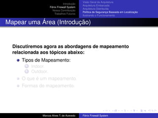Introdução
Fênix Firewall System
Nossa Contribuição
Trabalhos Futuros
Visão Geral da Arquitetura
Arquitetura Embarcada
Arquitetura Distribuída
Política de Segurança Baseada em Localização
Ilustrando o Funcionamento
Mapear uma Área (Introdução)
Discutiremos agora as abordagens de mapeamento
relacionada aos tópicos abaixo:
Tipos de Mapeamento:
1 Indoor.
2 Outdoor.
O que é um mapeamento.
Formas de mapeamento.
Marcos Alves T. de Azevedo Fênix Firewall System
 
