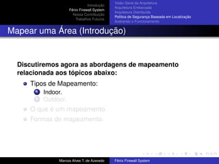 Introdução
Fênix Firewall System
Nossa Contribuição
Trabalhos Futuros
Visão Geral da Arquitetura
Arquitetura Embarcada
Arquitetura Distribuída
Política de Segurança Baseada em Localização
Ilustrando o Funcionamento
Mapear uma Área (Introdução)
Discutiremos agora as abordagens de mapeamento
relacionada aos tópicos abaixo:
Tipos de Mapeamento:
1 Indoor.
2 Outdoor.
O que é um mapeamento.
Formas de mapeamento.
Marcos Alves T. de Azevedo Fênix Firewall System
 