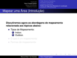 Introdução
Fênix Firewall System
Nossa Contribuição
Trabalhos Futuros
Visão Geral da Arquitetura
Arquitetura Embarcada
Arquitetura Distribuída
Política de Segurança Baseada em Localização
Ilustrando o Funcionamento
Mapear uma Área (Introdução)
Discutiremos agora as abordagens de mapeamento
relacionada aos tópicos abaixo:
Tipos de Mapeamento:
1 Indoor.
2 Outdoor.
O que é um mapeamento.
Formas de mapeamento.
Marcos Alves T. de Azevedo Fênix Firewall System
 
