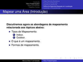 Introdução
Fênix Firewall System
Nossa Contribuição
Trabalhos Futuros
Visão Geral da Arquitetura
Arquitetura Embarcada
Arquitetura Distribuída
Política de Segurança Baseada em Localização
Ilustrando o Funcionamento
Mapear uma Área (Introdução)
Discutiremos agora as abordagens de mapeamento
relacionada aos tópicos abaixo:
Tipos de Mapeamento:
1 Indoor.
2 Outdoor.
O que é um mapeamento.
Formas de mapeamento.
Marcos Alves T. de Azevedo Fênix Firewall System
 