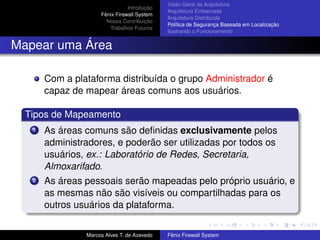Introdução
Fênix Firewall System
Nossa Contribuição
Trabalhos Futuros
Visão Geral da Arquitetura
Arquitetura Embarcada
Arquitetura Distribuída
Política de Segurança Baseada em Localização
Ilustrando o Funcionamento
Mapear uma Área
Com a plataforma distribuída o grupo Administrador é
capaz de mapear áreas comuns aos usuários.
Tipos de Mapeamento
1 As áreas comuns são deﬁnidas exclusivamente pelos
administradores, e poderão ser utilizadas por todos os
usuários, ex.: Laboratório de Redes, Secretaria,
Almoxarifado.
2 As áreas pessoais serão mapeadas pelo próprio usuário, e
as mesmas não são visíveis ou compartilhadas para os
outros usuários da plataforma.
Marcos Alves T. de Azevedo Fênix Firewall System
 