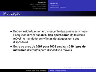 Introdução
Fênix Firewall System
Nossa Contribuição
Trabalhos Futuros
Motivação
Justiﬁcativa
Objetivos do Trabalho
Motivação
Engenhosidade e número crescente das ameaças virtuais.
Pesquisas dizem que 83% das operadoras de telefonia
móvel no mundo foram vítimas de ataques em seus
dispositivos.
Entre os anos de 2007 para 2008 surgiram 350 tipos de
malwares diferentes para dispositivos móveis.
Marcos Alves T. de Azevedo Fênix Firewall System
 