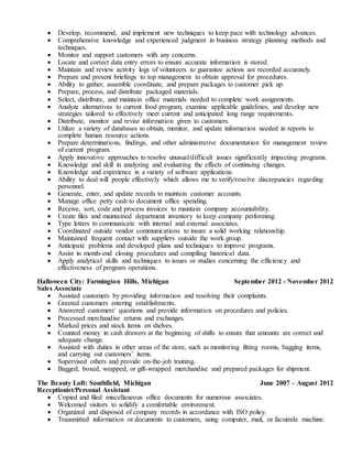  Develop, recommend, and implement new techniques to keep pace with technology advances.
 Comprehensive knowledge and experienced judgment in business strategy planning methods and
techniques.
 Monitor and support customers with any concerns.
 Locate and correct data entry errors to ensure accurate information is stored.
 Maintain and review activity logs of volunteers to guarantee actions are recorded accurately.
 Prepare and present briefings to top management to obtain approval for procedures.
 Ability to gather, assemble coordinate, and prepare packages to customer pick up.
 Prepare, process, and distribute packaged materials.
 Select, distribute, and maintain office materials needed to complete work assignments.
 Analyze alternatives to current food program, examine applicable guidelines, and develop new
strategies tailored to effectively meet current and anticipated long range requirements.
 Distribute, monitor and revise information given to customers.
 Utilize a variety of databases to obtain, monitor, and update information needed in reports to
complete human resource actions.
 Prepare determinations, findings, and other administrative documentation for management review
of current program.
 Apply innovative approaches to resolve unusual/difficult issues significantly impacting programs.
 Knowledge and skill in analyzing and evaluating the effects of continuing changes.
 Knowledge and experience in a variety of software applications.
 Ability to deal will people effectively which allows me to verify/resolve discrepancies regarding
personnel.
 Generate, enter, and update records to maintain customer accounts.
 Manage office petty cash to document office spending.
 Receive, sort, code and process invoices to maintain company accountability.
 Create files and maintained department inventory to keep company performing.
 Type letters to communicate with internal and external associates.
 Coordinated outside vendor communications to insure a solid working relationship.
 Maintained frequent contact with suppliers outside the work group.
 Anticipate problems and developed plans and techniques to improve programs.
 Assist in month-end closing procedures and compiling historical data.
 Apply analytical skills and techniques to issues or studies concerning the efficiency and
effectiveness of program operations.
Halloween City: Farmington Hills, Michigan September 2012 - November 2012
Sales Associate
 Assisted customers by providing information and resolving their complaints.
 Greeted customers entering establishments.
 Answered customers' questions and provide information on procedures and policies.
 Processed merchandise returns and exchanges.
 Marked prices and stock items on shelves.
 Counted money in cash drawers at the beginning of shifts to ensure that amounts are correct and
adequate change.
 Assisted with duties in other areas of the store, such as monitoring fitting rooms, bagging items,
and carrying out customers’ items.
 Supervised others and provide on-the-job training.
 Bagged, boxed, wrapped, or gift-wrapped merchandise and prepared packages for shipment.
The Beauty Loft: Southfield, Michigan June 2007 – August 2012
Receptionist/Personal Assistant
 Copied and filed miscellaneous office documents for numerous associates.
 Welcomed visitors to solidify a comfortable environment.
 Organized and disposed of company records in accordance with ISO policy.
 Transmitted information or documents to customers, using computer, mail, or facsimile machine.
 