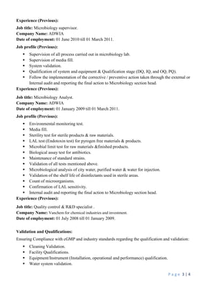 P a g e 3 | 4
Experience (Previous):
Job title: Microbiology supervisor.
Company Name: ADWIA
Date of employment: 01 June 2010 till 01 March 2011.
Job profile (Previous):
 Supervision of all process carried out in microbiology lab.
 Supervision of media fill.
 System validation.
 Qualification of system and equipment & Qualification stage (DQ, IQ, and OQ, PQ).
 Follow the implementation of the corrective / preventive action taken through the external or
Internal audit and reporting the final action to Microbiology section head.
Experience (Previous):
Job title: Microbiology Analyst.
Company Name: ADWIA
Date of employment: 01 January 2009 till 01 March 2011.
Job profile (Previous):
 Environmental monitoring test.
 Media fill.
 Sterility test for sterile products & raw materials.
 LAL test (Endotoxin test) for pyrogen free materials & products.
 Microbial limit test for raw materials &finished products.
 Biological assay test for antibiotics.
 Maintenance of standard strains.
 Validation of all tests mentioned above.
 Microbiological analysis of city water, purified water & water for injection.
 Validation of the shelf life of disinfectants used in sterile areas.
 Count of microorganisms.
 Confirmation of LAL sensitivity.
 Internal audit and reporting the final action to Microbiology section head.
Experience (Previous):
Job title: Quality control & R&D specialist .
Company Name: Vanchem for chemical industries and investment.
Date of employment: 01 July 2008 till 01 January 2009.
Validation and Qualifications:
Ensuring Compliance with cGMP and industry standards regarding the qualification and validation:
 Cleaning Validation.
 Facility Qualifications.
 Equipment/Instrument (Installation, operational and performance) qualification.
 Water system validation.
 