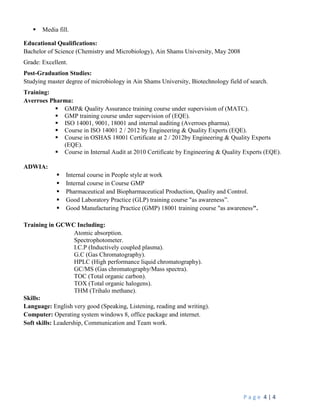 P a g e 4 | 4
 Media fill.
Educational Qualifications:
Bachelor of Science (Chemistry and Microbiology), Ain Shams University, May 2008
Grade: Excellent.
Post-Graduation Studies:
Studying master degree of microbiology in Ain Shams University, Biotechnology field of search.
Training:
Averroes Pharma:
 GMP& Quality Assurance training course under supervision of (MATC).
 GMP training course under supervision of (EQE).
 ISO 14001, 9001, 18001 and internal auditing (Averroes pharma).
 Course in ISO 14001 2 / 2012 by Engineering & Quality Experts (EQE).
 Course in OSHAS 18001 Certificate at 2 / 2012by Engineering & Quality Experts
(EQE).
 Course in Internal Audit at 2010 Certificate by Engineering & Quality Experts (EQE).
ADWIA:
 Internal course in People style at work
 Internal course in Course GMP
 Pharmaceutical and Biopharmaceutical Production, Quality and Control.
 Good Laboratory Practice (GLP) training course "as awareness”.
 Good Manufacturing Practice (GMP) 18001 training course "as awareness".
Training in GCWC Including:
Atomic absorption.
Spectrophotometer.
I.C.P (Inductively coupled plasma).
G.C (Gas Chromatography).
HPLC (High performance liquid chromatography).
GC/MS (Gas chromatography/Mass spectra).
TOC (Total organic carbon).
TOX (Total organic halogens).
THM (Trihalo methane).
Skills:
Language: English very good (Speaking, Listening, reading and writing).
Computer: Operating system windows 8, office package and internet.
Soft skills: Leadership, Communication and Team work.
 